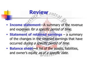  Income statement—A summary of the revenue
and expenses for a specific period of time.
 Statement of retained earnings – a summary
of the changes in the retained earnings that have
occurred during a specific period of time.
 Balance sheet—A list of the assets, liabilities,
and owner’s equity as of a specific date.
Review
 