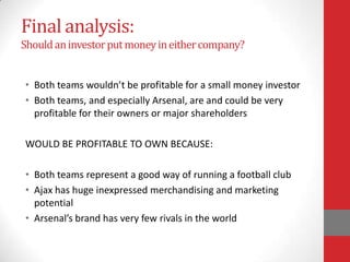 Final analysis:
Should an investor put money in either company?


• Both teams wouldn’t be profitable for a small money investor
• Both teams, and especially Arsenal, are and could be very
  profitable for their owners or major shareholders

WOULD BE PROFITABLE TO OWN BECAUSE:

• Both teams represent a good way of running a football club
• Ajax has huge inexpressed merchandising and marketing
  potential
• Arsenal’s brand has very few rivals in the world
 