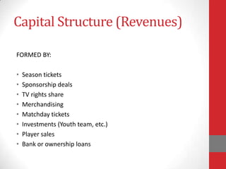 Capital Structure (Revenues)

FORMED BY:

•   Season tickets
•   Sponsorship deals
•   TV rights share
•   Merchandising
•   Matchday tickets
•   Investments (Youth team, etc.)
•   Player sales
•   Bank or ownership loans
 