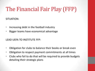 The Financial Fair Play (FFP)
SITUATION:

• Increasing debt in the football industry
• Bigger teams have economical advantage

LEAD UEFA TO INSTITUTE FFP:

• Obligation for clubs to balance their books or break even
• Obligation to respect payment commitments at all times
• Clubs who fail to do that will be required to provide budgets
  detailing their strategic plans
 