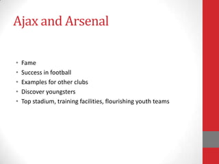 Ajax and Arsenal

•   Fame
•   Success in football
•   Examples for other clubs
•   Discover youngsters
•   Top stadium, training facilities, flourishing youth teams
 