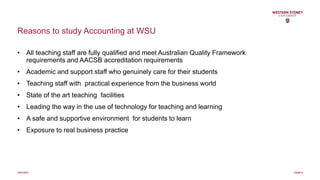 Reasons to study Accounting at WSU
• All teaching staff are fully qualified and meet Australian Quality Framework
requirements and AACSB accreditation requirements
• Academic and support staff who genuinely care for their students
• Teaching staff with practical experience from the business world
• State of the art teaching facilities
• Leading the way in the use of technology for teaching and learning
• A safe and supportive environment for students to learn
• Exposure to real business practice
10/31/2017 PAGE 6
 