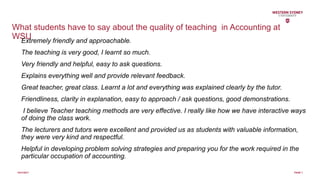 What students have to say about the quality of teaching in Accounting at
WSUExtremely friendly and approachable.
The teaching is very good, I learnt so much.
Very friendly and helpful, easy to ask questions.
Explains everything well and provide relevant feedback.
Great teacher, great class. Learnt a lot and everything was explained clearly by the tutor.
Friendliness, clarity in explanation, easy to approach / ask questions, good demonstrations.
I believe Teacher teaching methods are very effective. I really like how we have interactive ways
of doing the class work.
The lecturers and tutors were excellent and provided us as students with valuable information,
they were very kind and respectful.
Helpful in developing problem solving strategies and preparing you for the work required in the
particular occupation of accounting.
10/31/2017 PAGE 7
 