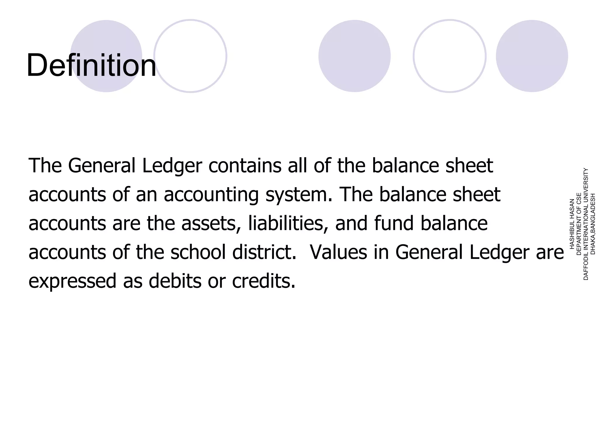 Definition The General Ledger contains all of the balance sheet accounts of an accounting system. The balance sheet accounts are the assets, liabilities, and fund balance accounts of the school district.  Values in General Ledger are expressed as debits or credits. HASHIBUL HASAN DEPARTMENT OF CSE DAFFODIL INTERNATIONAL UNIVERSITY DHAKA,BANGLADESH 