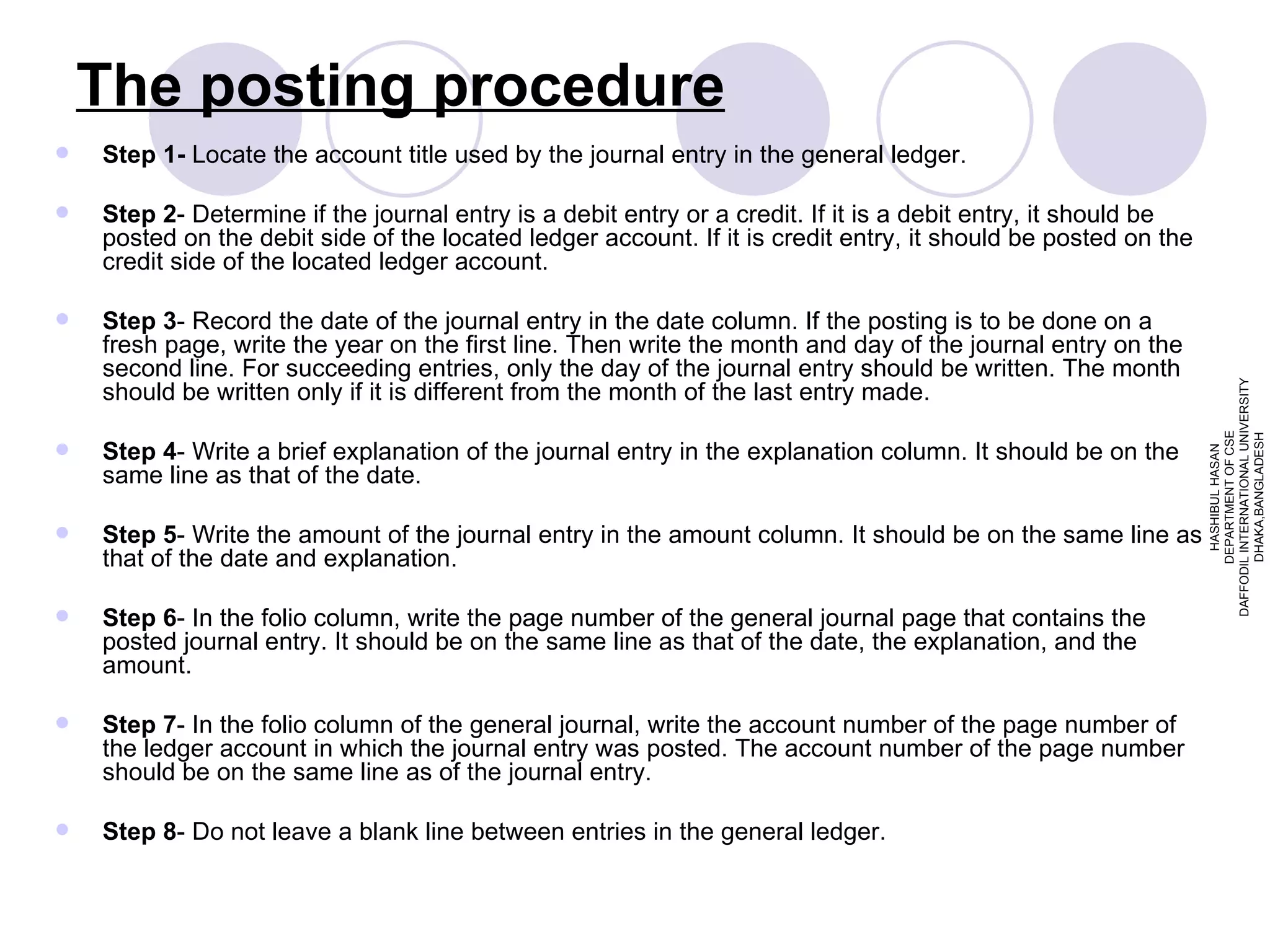 The posting procedure Step 1-  Locate the account title used by the journal entry in the general ledger. Step 2 - Determine if the journal entry is a debit entry or a credit. If it is a debit entry, it should be posted on the debit side of the located ledger account. If it is credit entry, it should be posted on the credit side of the located ledger account. Step 3 - Record the date of the journal entry in the date column. If the posting is to be done on a fresh page, write the year on the first line. Then write the month and day of the journal entry on the second line. For succeeding entries, only the day of the journal entry should be written. The month should be written only if it is different from the month of the last entry made. Step 4 - Write a brief explanation of the journal entry in the explanation column. It should be on the same line as that of the date. Step 5 - Write the amount of the journal entry in the amount column. It should be on the same line as that of the date and explanation. Step 6 - In the folio column, write the page number of the general journal page that contains the posted journal entry. It should be on the same line as that of the date, the explanation, and the amount. Step 7 - In the folio column of the general journal, write the account number of the page number of the ledger account in which the journal entry was posted. The account number of the page number should be on the same line as of the journal entry. Step 8 - Do not leave a blank line between entries in the general ledger. HASHIBUL HASAN DEPARTMENT OF CSE DAFFODIL INTERNATIONAL UNIVERSITY DHAKA,BANGLADESH 