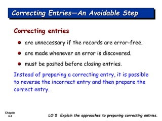 Chapter
4-3
Correcting entries
are unnecessary if the records are error-free.
are made whenever an error is discovered.
must be posted before closing entries.
Instead of preparing a correcting entry, it is possible
to reverse the incorrect entry and then prepare the
correct entry.
Correcting Entries—An Avoidable Step
LO 5 Explain the approaches to preparing correcting entries.
 
