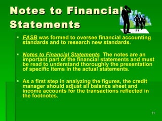 Notes to Financial Statements FASB  was formed to oversee financial accounting standards and to research new standards.  Notes to Financial Statements   The notes are an important part of the financial statements and must be read to understand thoroughly the presentation of specific items in the actual statements. As a first step in analyzing the figures, the credit manager should adjust all balance sheet and income accounts for the transactions reflected in the footnotes. 