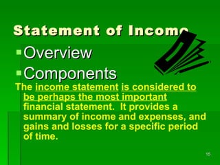 Statement of Income Overview Components The  income statement   is considered to be perhaps the most important  financial statement.  It provides a summary of income and expenses, and gains and losses for a specific period of time. 