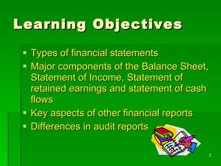 Learning Objectives Types of financial statements  Major components of the Balance Sheet, Statement of Income, Statement of retained earnings and statement of cash flows Key aspects of other financial reports Differences in audit reports 