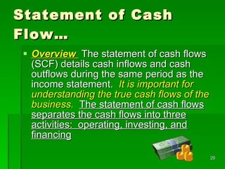 Statement of Cash Flow… Overview   The statement of cash flows (SCF) details cash inflows and cash outflows during the same period as the income statement.  It is important for understanding the true cash flows of the business.   The statement of cash flows separates the cash flows into three activities:  operating, investing, and financing 