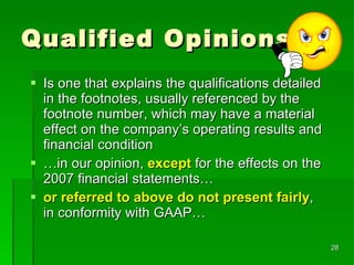 Qualified Opinions Is one that explains the qualifications detailed in the footnotes, usually referenced by the footnote number, which may have a material effect on the company’s operating results and financial condition … in our opinion,  except  for the effects on the 2007 financial statements…  or referred to above do not present fairly , in conformity with GAAP… 