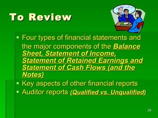 To Review Four types of financial statements and  the major components of the  Balance Sheet, Statement of Income, Statement of Retained Earnings and Statement of Cash Flows (and the Notes) Key aspects of other financial reports Auditor reports  (Qualified vs. Unqualified) 
