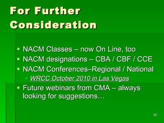 For Further Consideration NACM Classes – now On Line, too NACM designations – CBA / CBF / CCE NACM Conferences–Regional / National WRCC October 2010 in Las Vegas Future webinars from CMA – always looking for suggestions… 