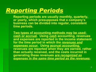 Reporting Periods Reporting periods are usually monthly, quarterly, or yearly, which presupposes that a company’s business can be divided into regular, consistent time periods.  Two types of accounting methods may be used:  cash or accrual .  Using  cash  accounting, revenues and expenses are reported in the income statement for the time period in which the  revenues and expenses occur.   Using  accrual   accounting , revenues are reported when they are earned, rather than actually received, and the costs incurred in generating these revenues  are recognized as expenses in the same time period as the revenues . 