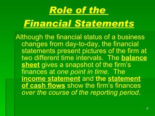 Role of the  Financial Statements Although the financial status of a business changes from day-to-day, the financial statements present pictures of the firm at two different time intervals.  The  balance sheet  gives a snapshot of the firm’s finances at  one point in time.   The  income   statement   and   the  statement of cash   flows  show the firm’s finances  over the course of the reporting period .  