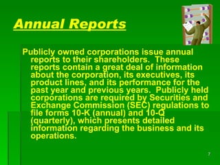 Annual Reports Publicly owned corporations issue annual reports to their shareholders.  These reports contain a great deal of information about the corporation, its executives, its product lines, and its performance for the past year and previous years.  Publicly held corporations are required by Securities and Exchange Commission (SEC) regulations to file forms 10-K (annual)   and 10-Q   (quarterly), which presents detailed information regarding the business and its operations. 