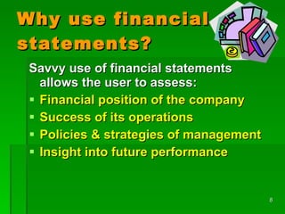 Why use financial statements? Savvy use of financial statements allows the user to assess: Financial position of the company Success of its operations  Policies & strategies of management  Insight into future performance 