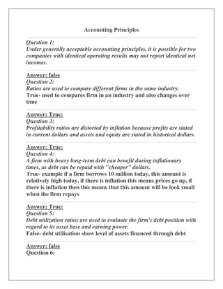 Accounting Principles

Question 1:
Under generally acceptable accounting principles, it is possible for two
companies with identical operating results may not report identical net
incomes.

Answer: false
Question 2:
Ratios are used to compare different firms in the same industry.
True- used to compares firm in an industry and also changes over
time

Answer: True:
Question 3:
Profitability ratios are distorted by inflation because profits are stated
in current dollars and assets and equity are stated in historical dollars.

Answer: True:
Question 4:
A firm with heavy long-term debt can benefit during inflationary
times, as debt can be repaid with "cheaper" dollars.
True- example if a firm borrows 10 million today, this amount is
relatively high today, if there is inflation this means prices go up, if
there is inflation then this means that this amount will be look small
when the firm repays

Answer: True:
Question 5:
Debt utilization ratios are used to evaluate the firm's debt position with
regard to its asset base and earning power.
False- debt utilisation show level of assets financed through debt

Answer: false
Question 6:
 