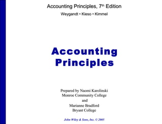 John Wiley & Sons, Inc. © 2005
Accounting
Principles
Prepared by Naomi KarolinskiPrepared by Naomi Karolinski
Monroe Community CollegeMonroe Community College
andand
Marianne BradfordMarianne Bradford
Bryant CollegeBryant College
Accounting Principles, 7Accounting Principles, 7thth
EditionEdition
WeygandtWeygandt •• KiesoKieso •• KimmelKimmel
 