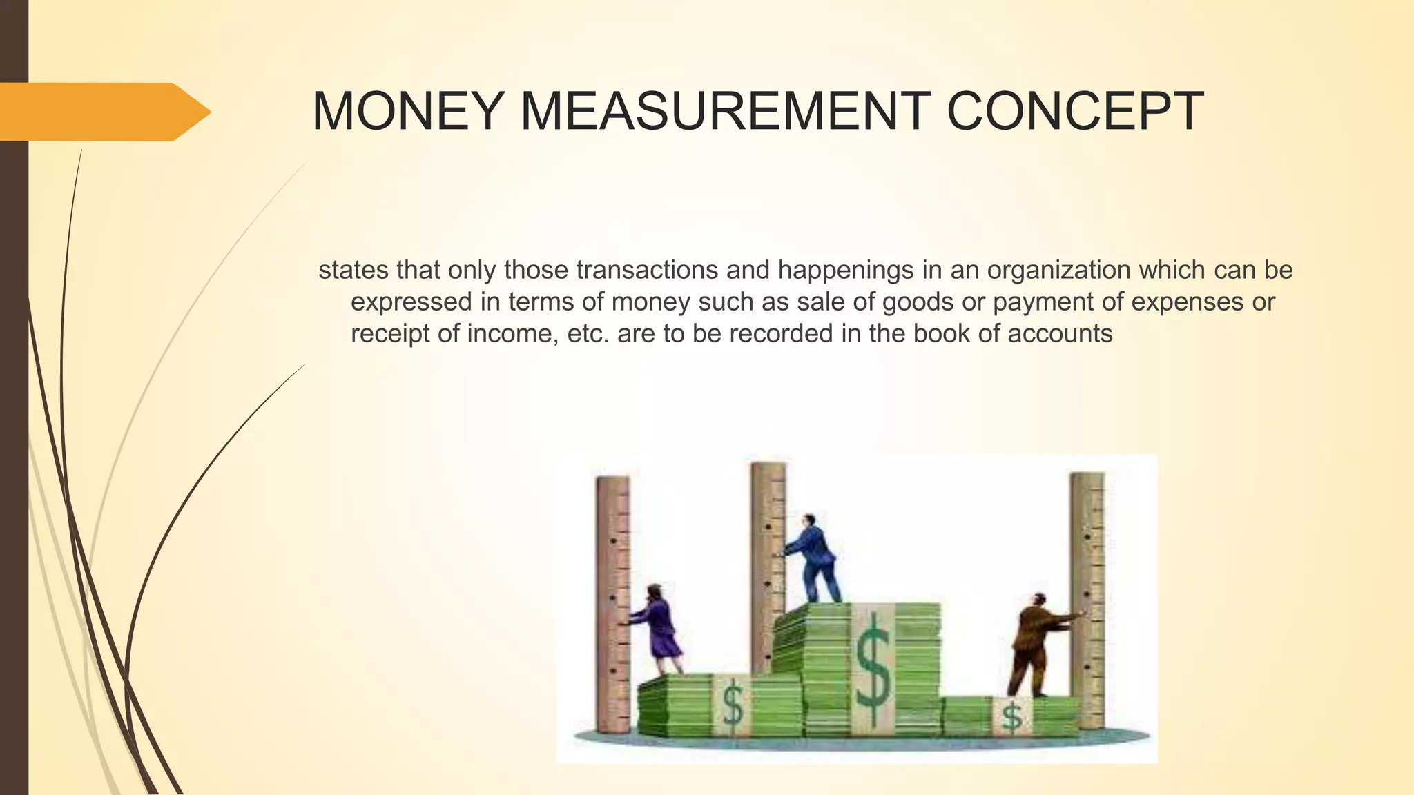 MONEY MEASUREMENT CONCEPT
states that only those transactions and happenings in an organization which can be
expressed in terms of money such as sale of goods or payment of expenses or
receipt of income, etc. are to be recorded in the book of accounts
 