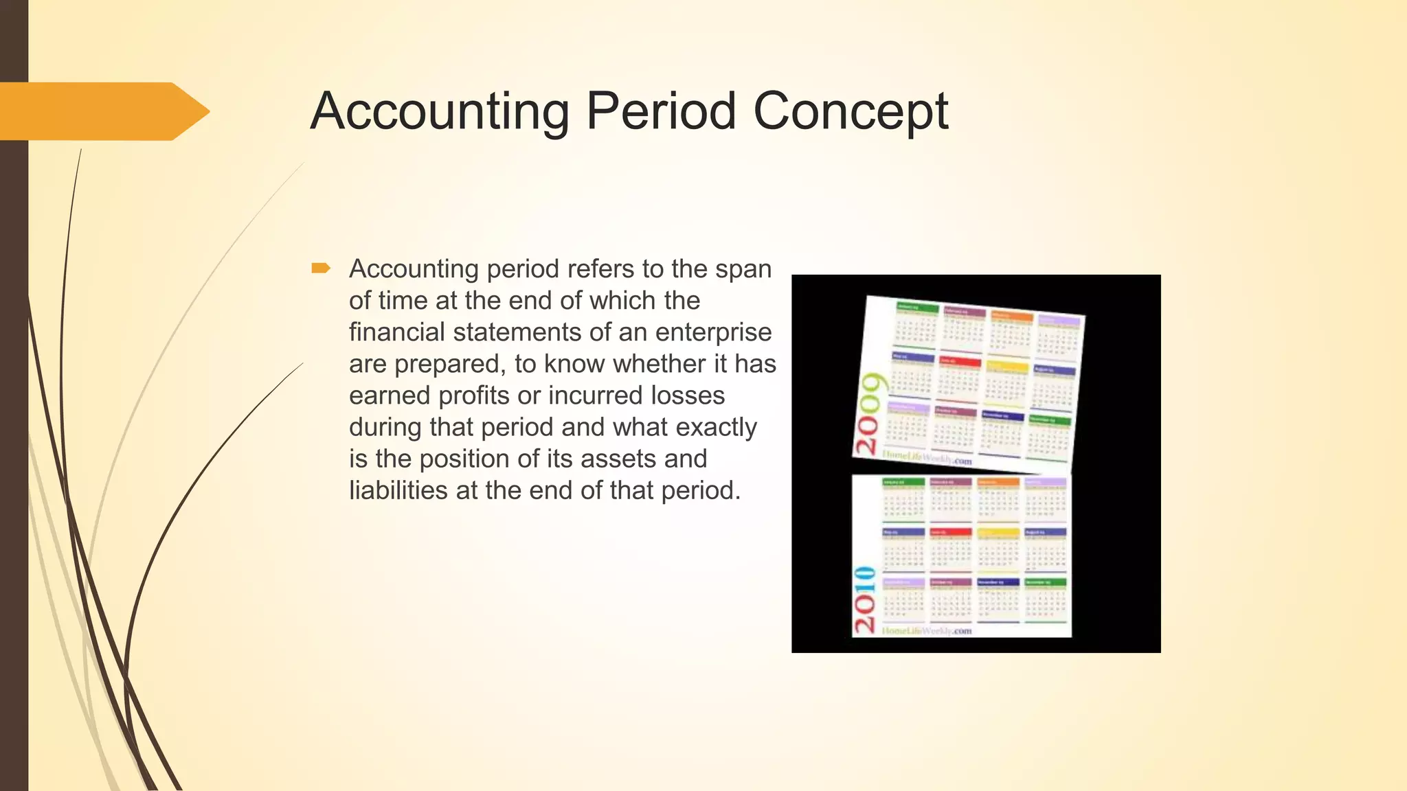 Accounting Period Concept
 Accounting period refers to the span
of time at the end of which the
financial statements of an enterprise
are prepared, to know whether it has
earned profits or incurred losses
during that period and what exactly
is the position of its assets and
liabilities at the end of that period.
 