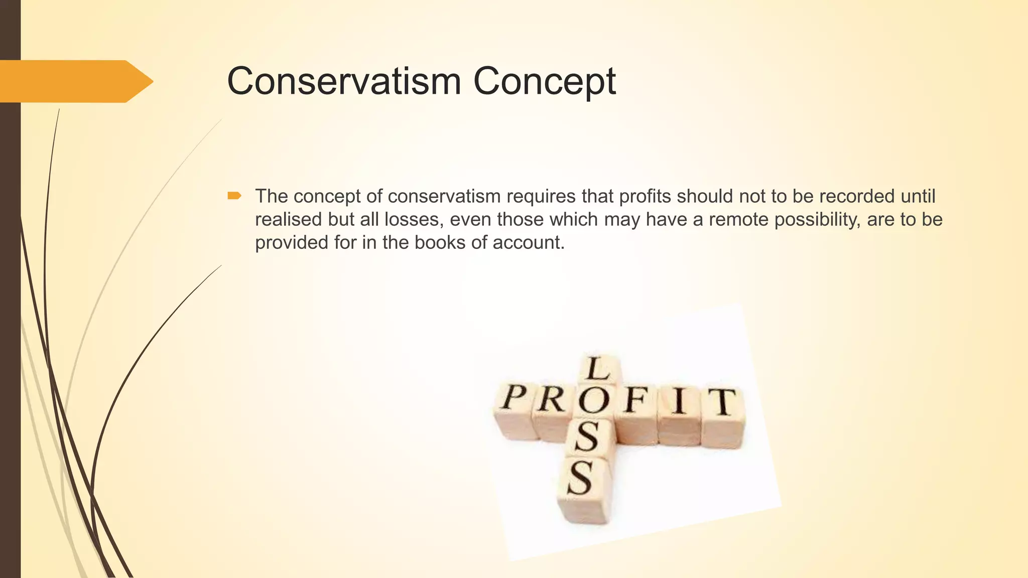 Conservatism Concept
 The concept of conservatism requires that profits should not to be recorded until
realised but all losses, even those which may have a remote possibility, are to be
provided for in the books of account.
 