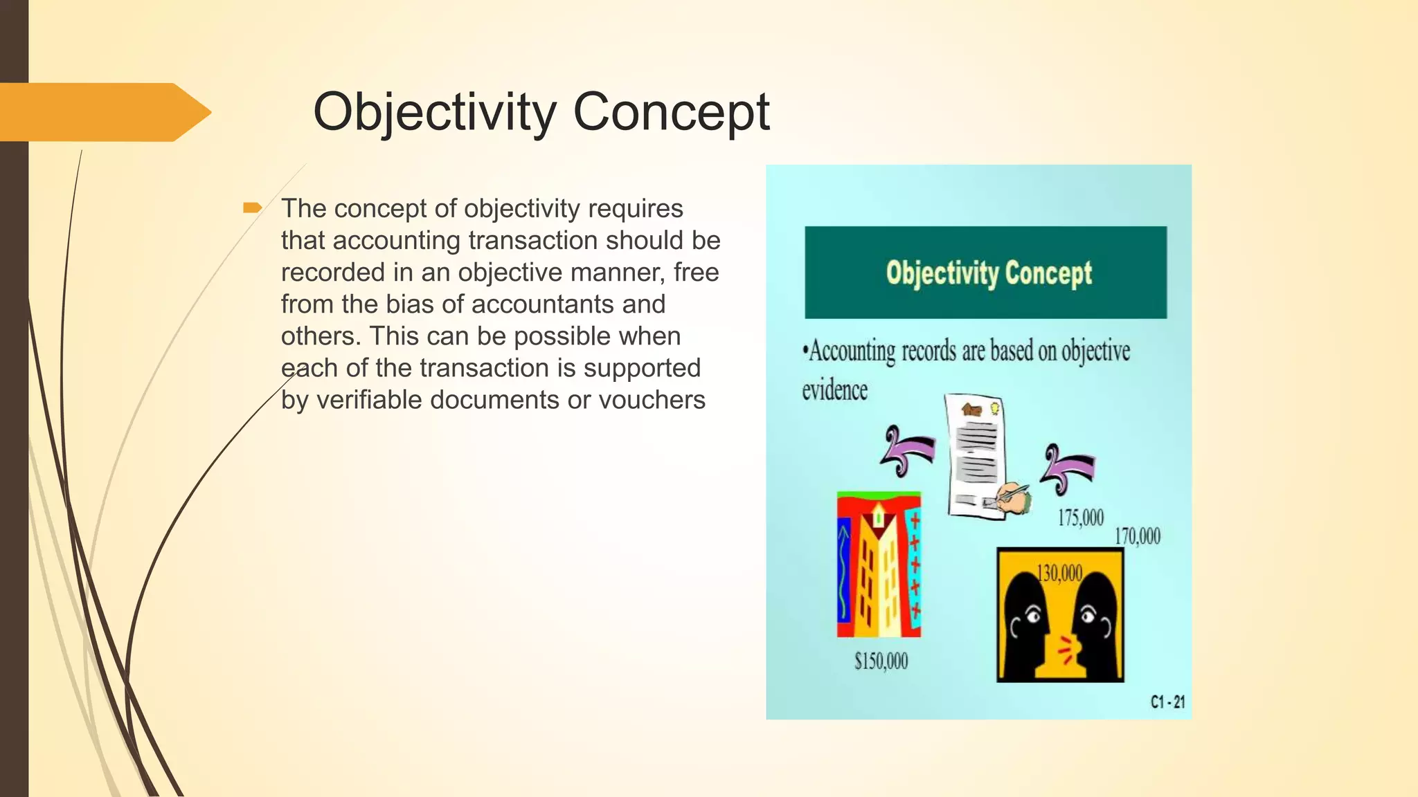 Objectivity Concept
 The concept of objectivity requires
that accounting transaction should be
recorded in an objective manner, free
from the bias of accountants and
others. This can be possible when
each of the transaction is supported
by verifiable documents or vouchers
 