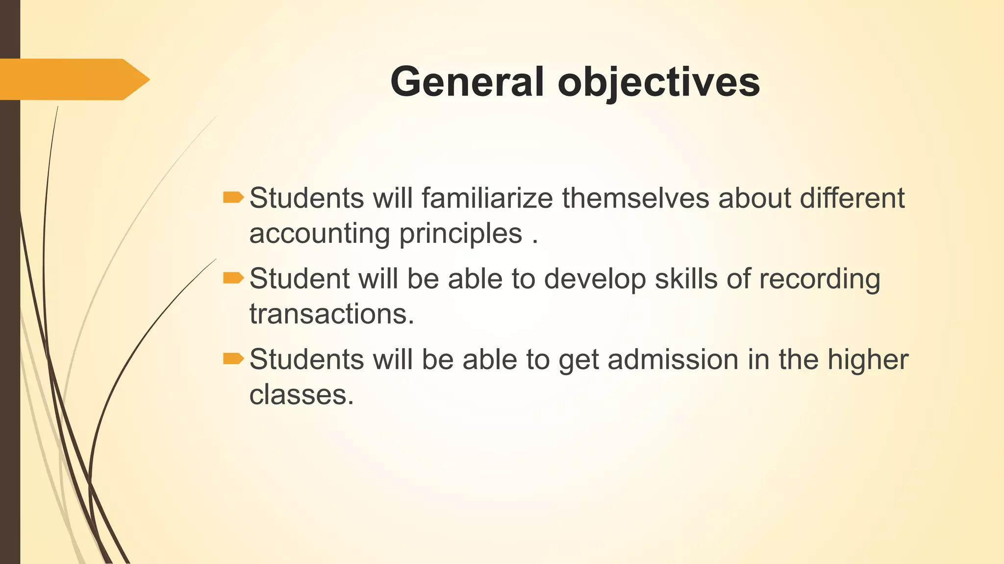 General objectives
Students will familiarize themselves about different
accounting principles .
Student will be able to develop skills of recording
transactions.
Students will be able to get admission in the higher
classes.
 