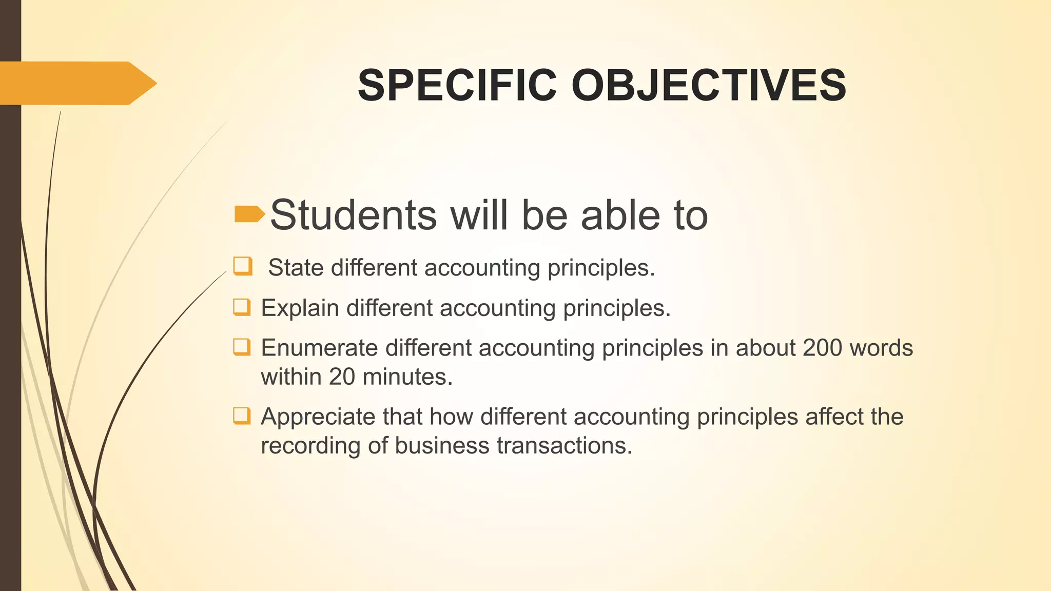 SPECIFIC OBJECTIVES
Students will be able to
 State different accounting principles.
 Explain different accounting principles.
 Enumerate different accounting principles in about 200 words
within 20 minutes.
 Appreciate that how different accounting principles affect the
recording of business transactions.
 