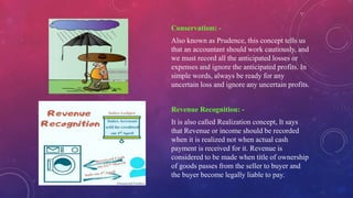 Conservatism: -
Also known as Prudence, this concept tells us
that an accountant should work cautiously, and
we must record all the anticipated losses or
expenses and ignore the anticipated profits. In
simple words, always be ready for any
uncertain loss and ignore any uncertain profits.
Revenue Recognition: -
It is also called Realization concept, It says
that Revenue or income should be recorded
when it is realized not when actual cash
payment is received for it. Revenue is
considered to be made when title of ownership
of goods passes from the seller to buyer and
the buyer become legally liable to pay.
 