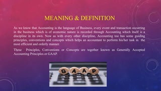 MEANING & DEFINITION
As we know that Accounting is the language of Business, every event and transaction occurring
in the business which is of economic nature is recorded through Accounting which itself is a
discipline in its own. Now as with every other discipline, Accounting too has some guiding
principles, conventions and concepts which helps an accountant to perform his/her task in the
most efficient and orderly manner.
These Principles, Conventions or Concepts are together known as Generally Accepted
Accounting Principles or GAAP.
 