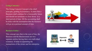 Going Concern:-
The Going Concern Concept is the chief
principle, guiding Accountancy. It states that a
Business shall continue for a foreseeable future
and should not terminate or close down in a
short period of time. All the accounting shall
be done with the assumption that the business
will go on a perineal amount of time.
Business Entity: -
This concept says that in the eyes of law, the
Business and the Businessman are two
separate entities having their own individual
existence. It helps in separating the
transactions of the owner and his enterprise.
 