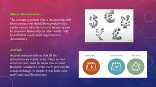 Money Measurement: -
The concept expresses that in Accounting, only
those transactions should be recorded which
can be measured in the terms of money or can
be measured financially. In other words, only
Quantifiable events hold importance in
Accountancy.
Accrual: -
Accrual concepts tells us that all the
transactions or events, even if they are not
settled in cash, must be taken into account.
Basically occurrence of the event precedes the
actual exchange. In simple words both Cash
and Credit shall be recorded.
 