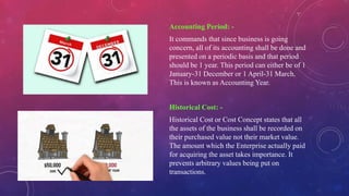 Accounting Period: -
It commands that since business is going
concern, all of its accounting shall be done and
presented on a periodic basis and that period
should be 1 year. This period can either be of 1
January-31 December or 1 April-31 March.
This is known as Accounting Year.
Historical Cost: -
Historical Cost or Cost Concept states that all
the assets of the business shall be recorded on
their purchased value not their market value.
The amount which the Enterprise actually paid
for acquiring the asset takes importance. It
prevents arbitrary values being put on
transactions.
 