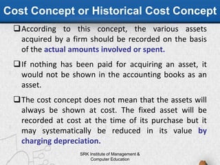 Cost Concept or Historical Cost Concept
According to this concept, the various assets
acquired by a firm should be recorded on the basis
of the actual amounts involved or spent.
If nothing has been paid for acquiring an asset, it
would not be shown in the accounting books as an
asset.
The cost concept does not mean that the assets will
always be shown at cost. The fixed asset will be
recorded at cost at the time of its purchase but it
may systematically be reduced in its value by
charging depreciation.
SRK Institute of Management &
Computer Education
 