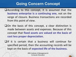 Going Concern Concept
According to this concept, it is assumed that the
business enterprise is a continuing one, not on the
verge of closure. Business transactions are recorded
from this point of view.
On the basis of this concept, a clear distinction is
made between assets and expenses. Because of this
concept that fixed assets are valued on the basis of
cost less proper depreciation.
If it is certain that a business will continue for
specified period, then the accounting records will be
kept on the basis of expected life of the business.
SRK Institute of Management &
Computer Education
 
