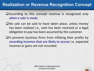 Realization or Revenue Recognition Concept
According to this concept revenue is recognized only
when a sale is made.
No sale can be said to have taken place, unless money
has been realized i.e., cash has been received or a legal
obligation to pay has been assumed by the customer.
It prevents business firms from inflating their profits by
recording incomes that are likely to accrue i.e. expected
incomes or gains are not recorded.
SRK Institute of Management &
Computer Education
 