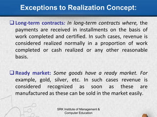 Exceptions to Realization Concept:
Long-term contracts: In long-term contracts where, the
payments are received in installments on the basis of
work completed and certified. In such cases, revenue is
considered realized normally in a proportion of work
completed or cash realized or any other reasonable
basis.
Ready market: Some goods have a ready market. For
example, gold, silver, etc. In such cases revenue is
considered recognized as soon as these are
manufactured as these can be sold in the market easily.
SRK Institute of Management &
Computer Education
 