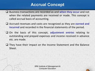 Accrual Concept
 Business transactions are recorded as and when they occur and not
when the related payments are received or made. This concept is
called accrual basis of accounting.
 Accrued revenues and costs are recognized as they are earned and
incurred and recorded in the financial statements of the period.
 On the basis of this concept, adjustment entries relating to
outstanding and prepaid expenses and income received in advance
etc. are made.
 They have their impact on the Income Statement and the Balance
Sheet.
SRK Institute of Management &
Computer Education
 