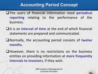 Accounting Period Concept
The users of financial information need periodical
reporting relating to the performance of the
business.
It is an interval of time at the end of which financial
statements are prepared and communicated.
Normally, the accounting period consists of twelve
months.
However, there is no restrictions on the business
entities on providing information at more frequently
intervals to investors, if they wish.
SRK Institute of Management &
Computer Education
 