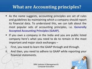 What are Accounting principles?
 As the name suggests, accounting principles are set of rules
and guidelines by maintaining which a company should report
its financial data. To understand this, we can talk about the
most popular sets of accounting principles, i.e. Generally
Accepted Accounting Principles (GAAP).
 If you own a company in the India and you are public listed
company here’s what you need to do to remain in the most
important and major stock exchanges –
i. First, you need to learn the GAAP through and through.
ii. And then, you need to adhere to GAAP while reporting your
financial statements.
SRK Institute of Management &
Computer Education
 