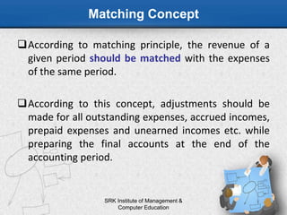 Matching Concept
According to matching principle, the revenue of a
given period should be matched with the expenses
of the same period.
According to this concept, adjustments should be
made for all outstanding expenses, accrued incomes,
prepaid expenses and unearned incomes etc. while
preparing the final accounts at the end of the
accounting period.
SRK Institute of Management &
Computer Education
 