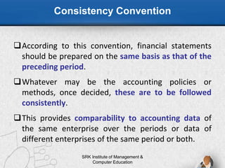 Consistency Convention
SRK Institute of Management &
Computer Education
According to this convention, financial statements
should be prepared on the same basis as that of the
preceding period.
Whatever may be the accounting policies or
methods, once decided, these are to be followed
consistently.
This provides comparability to accounting data of
the same enterprise over the periods or data of
different enterprises of the same period or both.
 