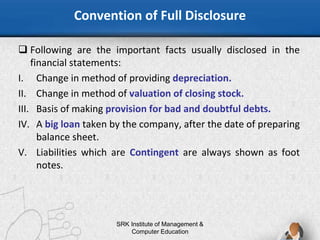 Convention of Full Disclosure
SRK Institute of Management &
Computer Education
 Following are the important facts usually disclosed in the
financial statements:
I. Change in method of providing depreciation.
II. Change in method of valuation of closing stock.
III. Basis of making provision for bad and doubtful debts.
IV. A big loan taken by the company, after the date of preparing
balance sheet.
V. Liabilities which are Contingent are always shown as foot
notes.
 