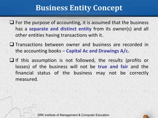 Business Entity Concept
 For the purpose of accounting, it is assumed that the business
has a separate and distinct entity from its owner(s) and all
other entities having transactions with it.
 Transactions between owner and business are recorded in
the accounting books – Capital Ac and Drawings A/c.
 If this assumption is not followed, the results (profits or
losses) of the business will not be true and fair and the
financial status of the business may not be correctly
measured.
SRK Institute of Management & Computer Education
 