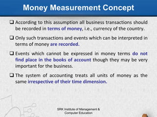 Money Measurement Concept
 According to this assumption all business transactions should
be recorded in terms of money, i.e., currency of the country.
 Only such transactions and events which can be interpreted in
terms of money are recorded.
 Events which cannot be expressed in money terms do not
find place in the books of account though they may be very
important for the business.
 The system of accounting treats all units of money as the
same irrespective of their time dimension.
SRK Institute of Management &
Computer Education
 
