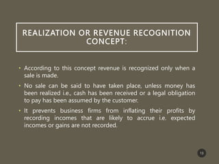 REALIZATION OR REVENUE RECOGNITION
CONCEPT:
• According to this concept revenue is recognized only when a
sale is made.
• No sale can be said to have taken place, unless money has
been realized i.e., cash has been received or a legal obligation
to pay has been assumed by the customer.
• It prevents business firms from inflating their profits by
recording incomes that are likely to accrue i.e. expected
incomes or gains are not recorded.
13
 