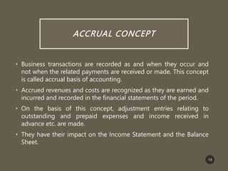 ACCRUAL CONCEPT
• Business transactions are recorded as and when they occur and
not when the related payments are received or made. This concept
is called accrual basis of accounting.
• Accrued revenues and costs are recognized as they are earned and
incurred and recorded in the financial statements of the period.
• On the basis of this concept, adjustment entries relating to
outstanding and prepaid expenses and income received in
advance etc. are made.
• They have their impact on the Income Statement and the Balance
Sheet.
14
 