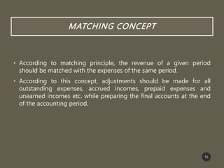 MATCHING CONCEPT
• According to matching principle, the revenue of a given period
should be matched with the expenses of the same period.
• According to this concept, adjustments should be made for all
outstanding expenses, accrued incomes, prepaid expenses and
unearned incomes etc. while preparing the final accounts at the end
of the accounting period.
16
 