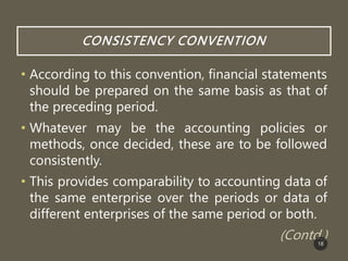 CONSISTENCY CONVENTION
• According to this convention, financial statements
should be prepared on the same basis as that of
the preceding period.
• Whatever may be the accounting policies or
methods, once decided, these are to be followed
consistently.
• This provides comparability to accounting data of
the same enterprise over the periods or data of
different enterprises of the same period or both.
(Contd.)
18
 